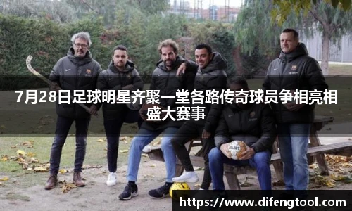 7月28日足球明星齐聚一堂各路传奇球员争相亮相盛大赛事