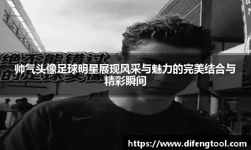 帅气头像足球明星展现风采与魅力的完美结合与精彩瞬间